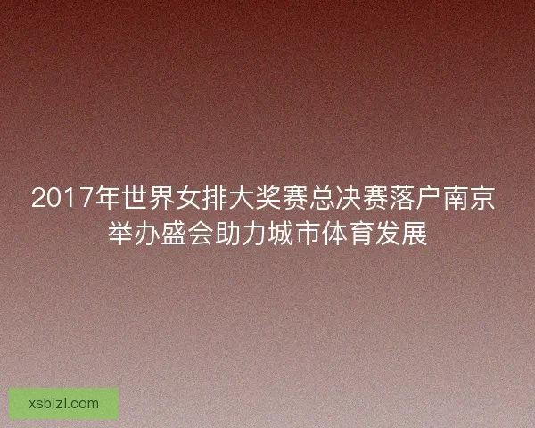2017年世界女排大奖赛总决赛落户南京 举办盛会助力城市体育发展