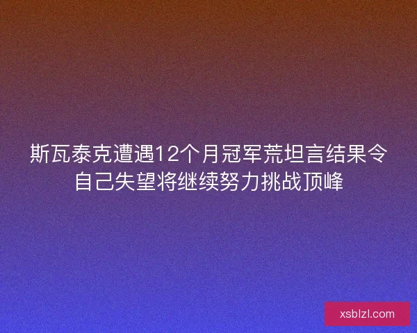 斯瓦泰克遭遇12个月冠军荒坦言结果令自己失望将继续努力挑战顶峰