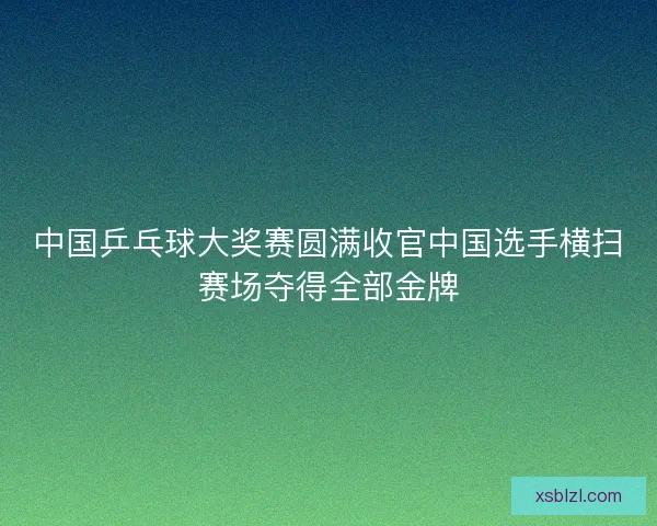 中国乒乓球大奖赛圆满收官中国选手横扫赛场夺得全部金牌