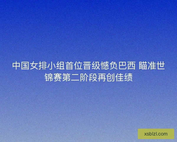 中国女排小组首位晋级憾负巴西 瞄准世锦赛第二阶段再创佳绩