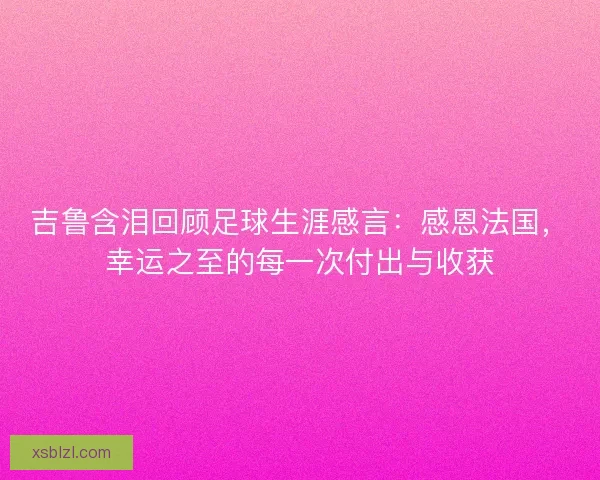 吉鲁含泪回顾足球生涯感言：感恩法国，幸运之至的每一次付出与收获