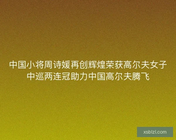 中国小将周诗媛再创辉煌荣获高尔夫女子中巡两连冠助力中国高尔夫腾飞