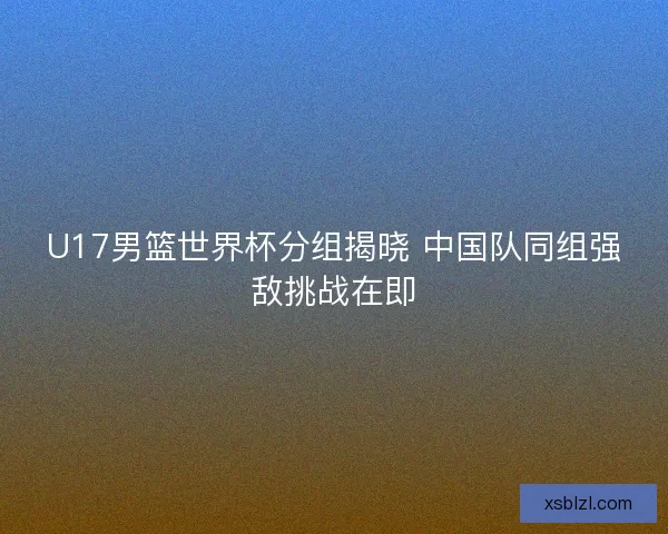 U17男篮世界杯分组揭晓 中国队同组强敌挑战在即