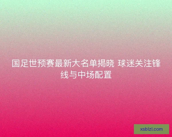 国足世预赛最新大名单揭晓 球迷关注锋线与中场配置
