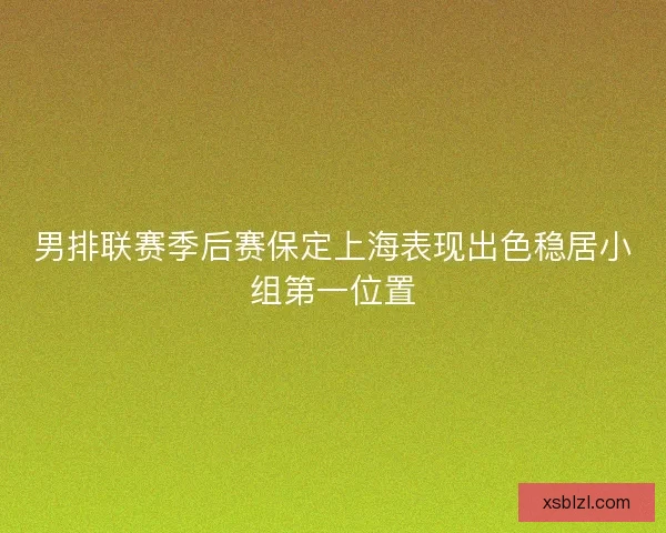 男排联赛季后赛保定上海表现出色稳居小组第一位置
