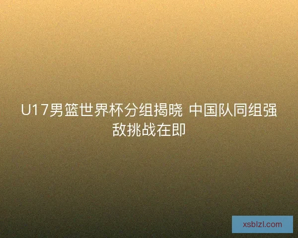 U17男篮世界杯分组揭晓 中国队同组强敌挑战在即