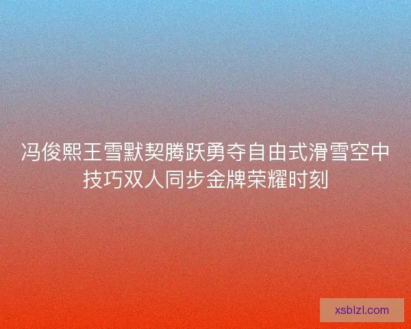 冯俊熙王雪默契腾跃勇夺自由式滑雪空中技巧双人同步金牌荣耀时刻